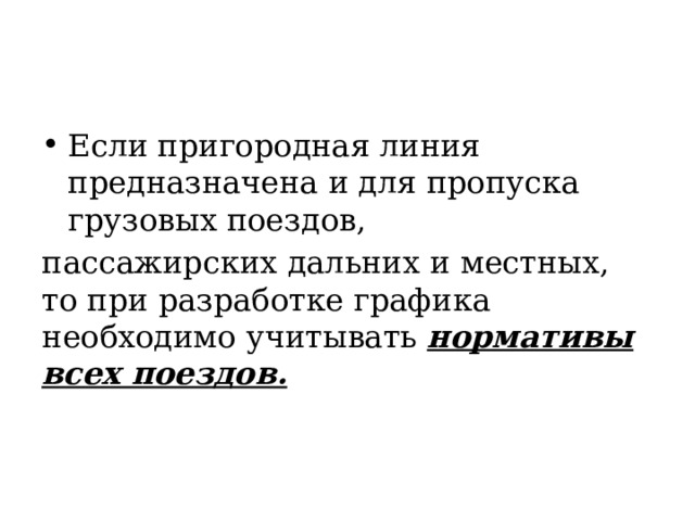 Если пригородная линия предназначена и для пропуска грузовых поездов, пассажирских дальних и местных, то при разработке графика необходимо учитывать нормативы всех поездов. 