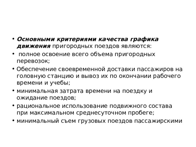 Основными критериями качества графика движения пригородных поездов являются:  полное освоение всего объема пригородных перевозок; Обеспечение своевременной доставки пассажиров на головную станцию и вывоз их по окончании рабочего времени и учебы; минимальная затрата времени на поездку и ожидание поездов; рациональное использование подвижного состава при максимальном среднесуточном пробеге; минимальный съем грузовых поездов пассажирскими 