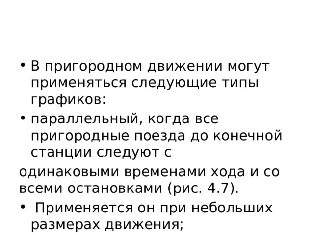 В пригородном движении могут применяться следующие типы графиков: параллельный, когда все пригородные поезда до конечной станции следуют с одинаковыми временами хода и со всеми остановками (рис. 4.7).  Применяется он при небольших размерах движения; 