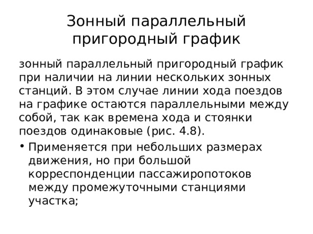 Зонный параллельный пригородный график зонный параллельный пригородный график при наличии на линии нескольких зонных станций. В этом случае линии хода поездов на графике остаются параллельными между собой, так как времена хода и стоянки поездов одинаковые (рис. 4.8). Применяется при небольших размерах движения, но при большой корреспонденции пассажиропотоков между промежуточными станциями участка; 