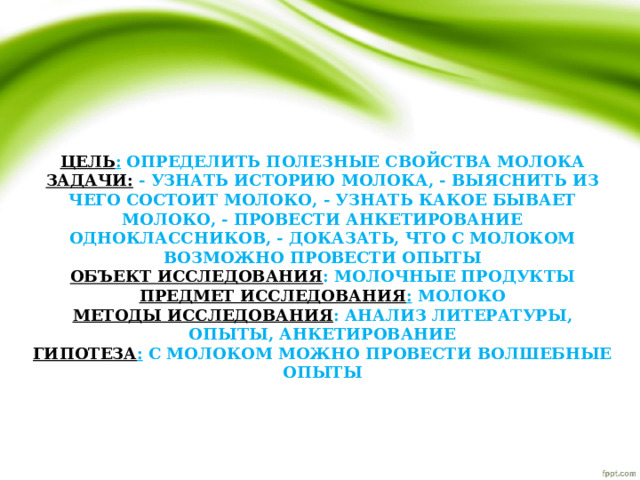    Цель : определить полезные свойства молока  Задачи: - узнать историю молока, - выяснить из чего состоит молоко, - узнать какое бывает молоко, - провести анкетирование одноклассников, - доказать, что с молоком возможно провести опыты  Объект исследования : молочные продукты  Предмет исследования : молоко  Методы исследования : анализ литературы, опыты, анкетирование  Гипотеза : с молоком можно провести волшебные опыты            