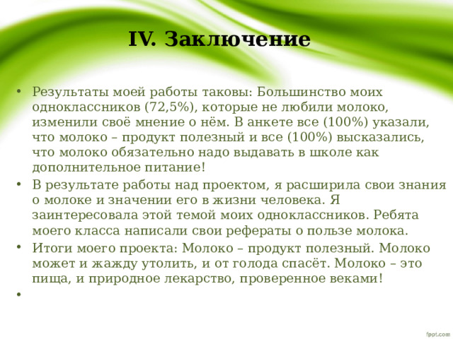 IV. Заключение Результаты моей работы таковы: Большинство моих одноклассников (72,5%), которые не любили молоко, изменили своё мнение о нём. В анкете все (100%) указали, что молоко – продукт полезный и все (100%) высказались, что молоко обязательно надо выдавать в школе как дополнительное питание! В результате работы над проектом, я расширила свои знания о молоке и значении его в жизни человека. Я заинтересовала этой темой моих одноклассников. Ребята моего класса написали свои рефераты о пользе молока. Итоги моего проекта: Молоко – продукт полезный. Молоко может и жажду утолить, и от голода спасёт. Молоко – это пища, и природное лекарство, проверенное веками!   