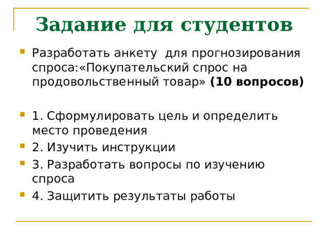 Задание для студентов Разработать анкету для прогнозирования спроса:«Покупательский спрос на  продовольственный товар» (10 вопросов)  1. Сформулировать цель и определить место проведения 2. Изучить инструкции 3. Разработать вопросы по изучению спроса 4. Защитить результаты работы 