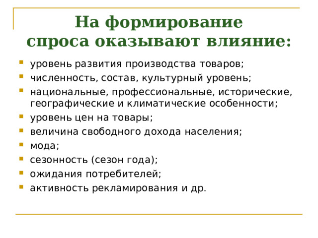 На формирование спроса оказывают влияние:   уровень развития производства товаров; численность, состав, культурный уровень; национальные, профессиональные, исторические, географические и климатические особенности; уровень цен на товары; величина свободного дохода населения; мода; сезонность (сезон года); ожидания потребителей; активность рекламирования и др.   