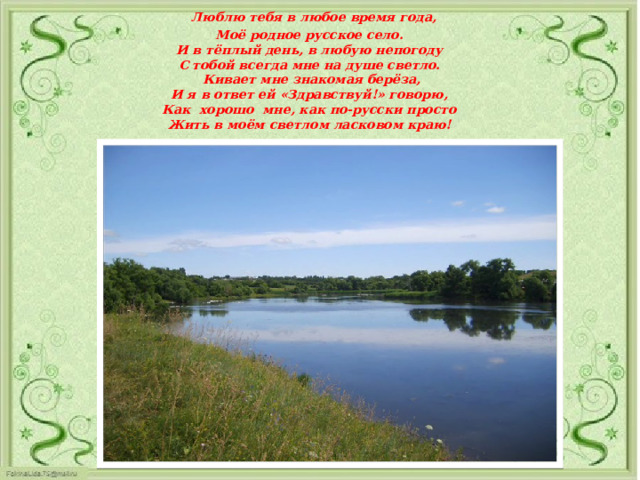  Люблю тебя в любое время года,  Моё родное русское село.  И в тёплый день, в любую непогоду  С тобой всегда мне на душе светло.  Кивает мне знакомая берёза,  И я в ответ ей «Здравствуй!» говорю,  Как хорошо мне, как по-русски просто  Жить в моём светлом ласковом краю!     