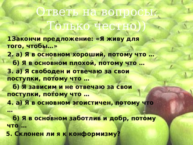 Ответь на вопросы.  Только честно)) Закончи предложение: «Я живу для того, чтобы…» 2. а) Я в основном хороший, потому что … б) Я в основном плохой, потому что … 3. а) Я свободен и отвечаю за свои поступки, потому что … б) Я зависим и не отвечаю за свои поступки, потому что … 4. а) Я в основном эгоистичен, потому что … б) Я в основном заботлив и добр, потому что … 5. Склонен ли я к конформизму? 