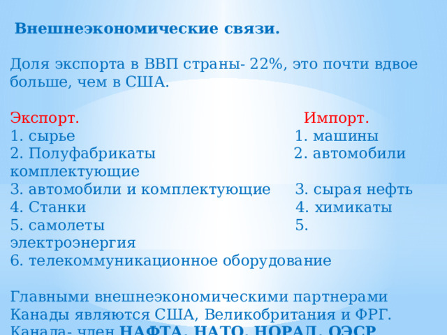  Внешнеэкономические связи.  Доля экспорта в ВВП страны- 22%, это почти вдвое больше, чем в США. Экспорт. Импорт. 1. сырье 1. машины 2. Полуфабрикаты 2. автомобили комплектующие 3. автомобили и комплектующие 3. сырая нефть 4. Станки 4. химикаты 5. самолеты 5. электроэнергия 6. телекоммуникационное оборудование Главными внешнеэкономическими партнерами Канады являются США, Великобритания и ФРГ. Канада- член НАФТА, НАТО, НОРАД, ОЭСР . 