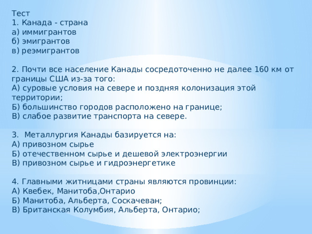 Тест 1. Канада - страна а) иммигрантов б) эмигрантов в) реэмигрантов 2. Почти все население Канады сосредоточенно не далее 160 км от границы США из-за того: А) суровые условия на севере и поздняя колонизация этой территории; Б) большинство городов расположено на границе; В) слабое развитие транспорта на севере. 3. Металлургия Канады базируется на: А) привозном сырье Б) отечественном сырье и дешевой электроэнергии В) привозном сырье и гидроэнергетике 4. Главными житницами страны являются провинции: А) Квебек, Манитоба,Онтарио Б) Манитоба, Альберта, Соскачеван; В) Британская Колумбия, Альберта, Онтарио; 