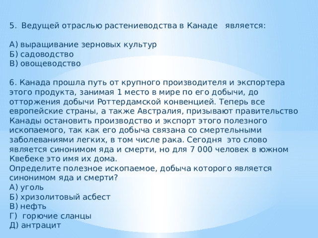 Ведущей отраслью растениеводства в Канаде является: А) выращивание зерновых культур Б) садоводство В) овощеводство 6. Канада прошла путь от крупного производителя и экспортера этого продукта, занимая 1 место в мире по его добычи, до отторжения добычи Роттердамской конвенцией. Теперь все европейские страны, а также Австралия, призывают правительство Канады остановить производство и экспорт этого полезного ископаемого, так как его добыча связана со смертельными заболеваниями легких, в том числе рака. Сегодня это слово является синонимом яда и смерти, но для 7 000 человек в южном Квебеке это имя их дома. Определите полезное ископаемое, добыча которого является синонимом яда и смерти? А) уголь Б) хризолитовый асбест В) нефть Г) горючие сланцы Д) антрацит 
