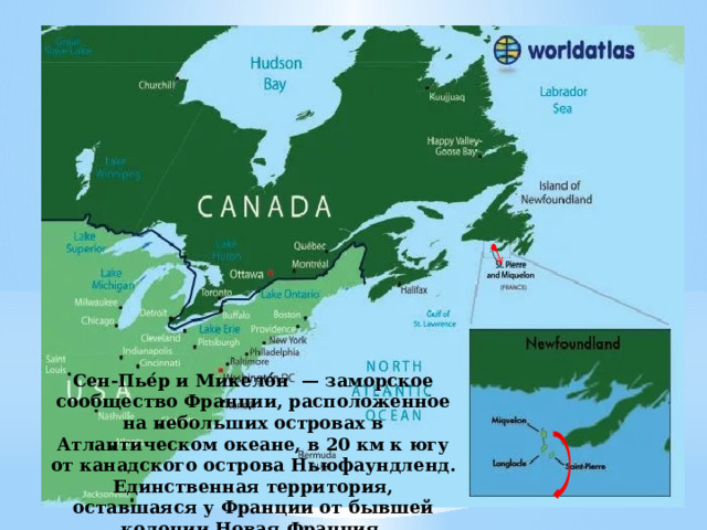 Сен-Пье́р и Микело́н — заморское сообщество Франции, расположенное на небольших островах в Атлантическом океане, в 20 км к югу от канадского острова Ньюфаундленд. Единственная территория, оставшаяся у Франции от бывшей колонии Новая Франция. 