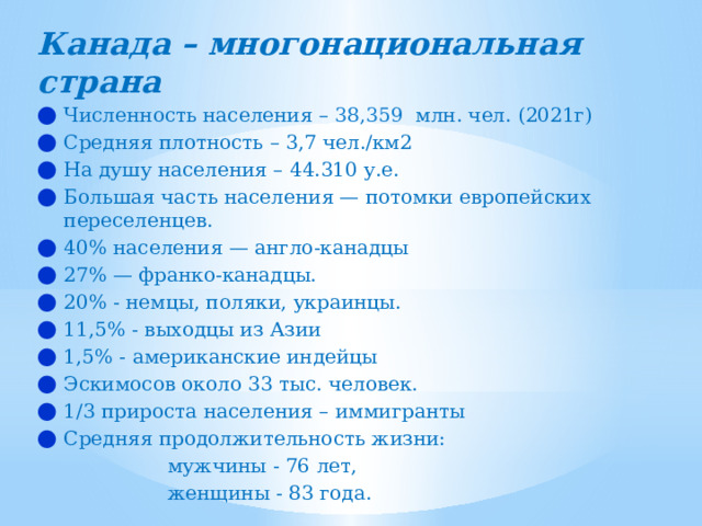 Канада – многонациональная страна Численность населения – 38,359  млн. чел. (2021г) Средняя плотность – 3,7 чел./км2 На душу населения – 44.310 у.е. Большая часть населения — потомки европейских переселенцев. 40% населения — англо-канадцы 27% — франко-канадцы. 20% - немцы, поляки, украинцы. 11,5% - выходцы из Азии 1,5% - американские индейцы Эскимосов около 33 тыс. человек. 1/3 прироста населения – иммигранты Средняя продолжительность жизни:  мужчины - 76 лет,  женщины - 83 года. 