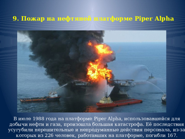 9. Пожар на нефтяной платформе Piper Alpha   В июле 1988 года на платформе Piper Alpha, использовавшейся для добычи нефти и газа, произошла большая катастрофа. Её последствия усугубили нерешительные и непродуманные действия персонала, из-за которых из 226 человек, работавших на платформе, погибли 167. 