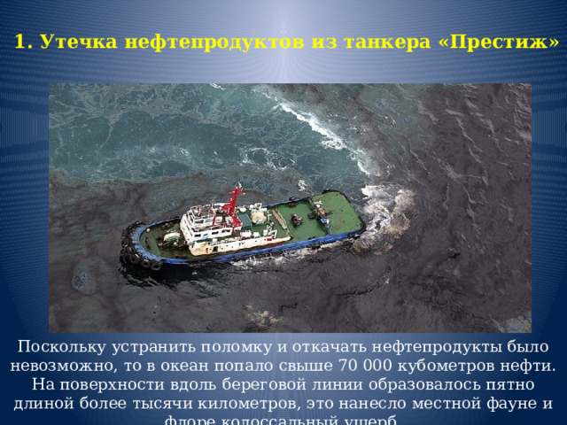 1. Утечка нефтепродуктов из танкера «Престиж»   Поскольку устранить поломку и откачать нефтепродукты было невозможно, то в океан попало свыше 70 000 кубометров нефти. На поверхности вдоль береговой линии образовалось пятно длиной более тысячи километров, это нанесло местной фауне и флоре колоссальный ущерб.   