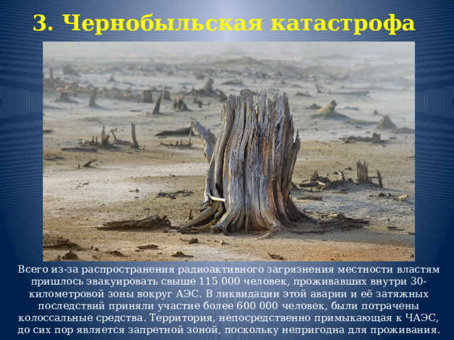 3. Чернобыльская катастрофа   Всего из-за распространения радиоактивного загрязнения местности властям пришлось эвакуировать свыше 115 000 человек, проживавших внутри 30-километровой зоны вокруг АЭС. В ликвидации этой аварии и её затяжных последствий приняли участие более 600 000 человек, были потрачены колоссальные средства. Территория, непосредственно примыкающая к ЧАЭС, до сих пор является запретной зоной, поскольку непригодна для проживания. 
