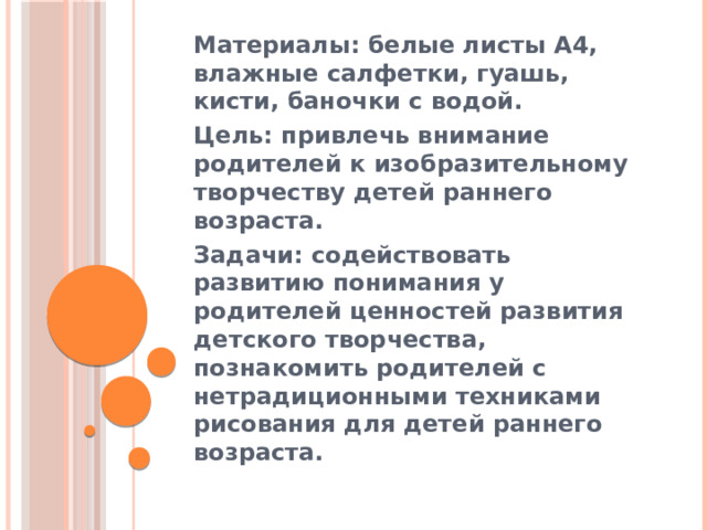 Материалы: белые листы А4, влажные салфетки, гуашь, кисти, баночки с водой. Цель: привлечь внимание родителей к изобразительному творчеству детей раннего возраста. Задачи: содействовать развитию понимания у родителей ценностей развития детского творчества, познакомить родителей с нетрадиционными техниками рисования для детей раннего возраста. 