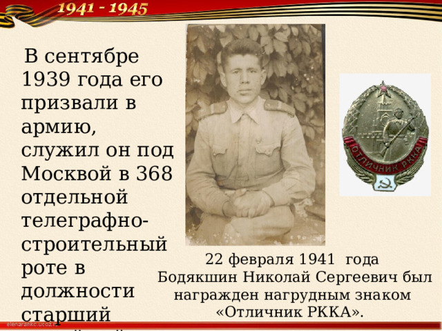  В сентябре 1939 года его призвали в армию, служил он под Москвой в 368 отдельной телеграфно-строительный роте в должности старший линейный надсмотрщик. 22 февраля 1941 года Бодякшин Николай Сергеевич был награжден нагрудным знаком «Отличник РККА». 