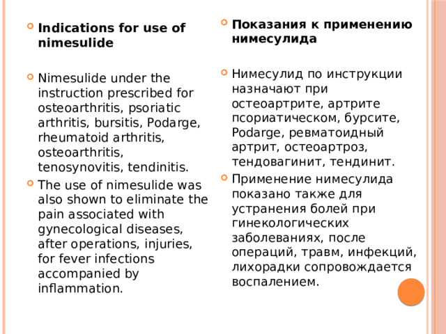 Показания к применению нимесулида  Нимесулид по инструкции назначают при остеоартрите, артрите псориатическом, бурсите, Podarge, ревматоидный артрит, остеоартроз, тендовагинит, тендинит. Применение нимесулида показано также для устранения болей при гинекологических заболеваниях, после операций, травм, инфекций, лихорадки сопровождается воспалением. Indications for use of nimesulide  Nimesulide under the instruction prescribed for osteoarthritis, psoriatic arthritis, bursitis, Podarge, rheumatoid arthritis, osteoarthritis, tenosynovitis, tendinitis. The use of nimesulide was also shown to eliminate the pain associated with gynecological diseases, after operations, injuries, for fever infections accompanied by inflammation. 