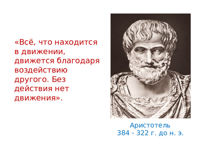 «Всё, что находится в движении, движется благодаря воздействию другого. Без действия нет движения». Еще в 4-4 веке до н.э. ученые пытались понять, что заставляет двигаться тела, при каких условиях тела находятся в покое. Древнегреческий ученый Аристотель утверждал : «…» Прав ли он?? Давайте посмотрим описание опыта с тележкой в вашем учебнике. (обсуждаются результаты опыта. ) Аристотель 384 - 322 г. до н. э.   