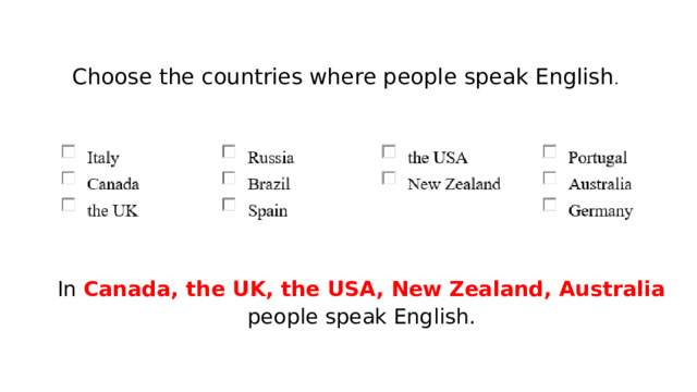 Choose the countries where people speak English . In Canada, the UK, the USA, New Zealand, Australia people speak English. 