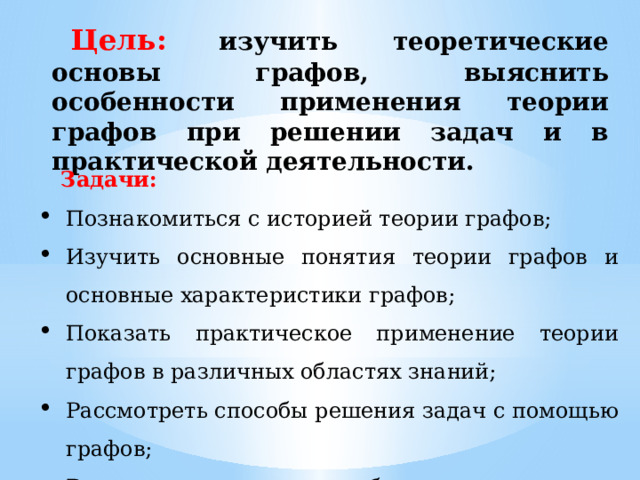 Цель:  изучить теоретические основы графов, выяснить особенности применения теории графов при решении задач и в практической деятельности. Задачи: Познакомиться с историей теории графов; Изучить основные понятия теории графов и основные характеристики графов; Показать практическое применение теории графов в различных областях знаний; Рассмотреть способы решения задач с помощью графов; Выполнить творческие работы по применению графов. 