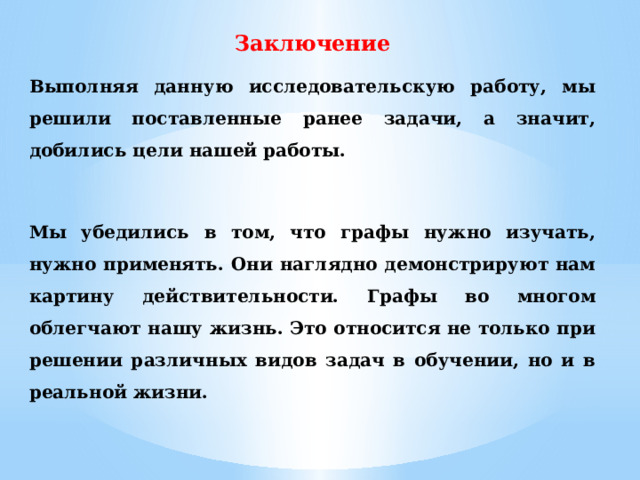 Заключение Выполняя данную исследовательскую работу, мы решили поставленные ранее задачи, а значит, добились цели нашей работы.  Мы убедились в том, что графы нужно изучать, нужно применять. Они наглядно демонстрируют нам картину действительности. Графы во многом облегчают нашу жизнь. Это относится не только при решении различных видов задач в обучении, но и в реальной жизни.  