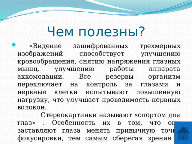 Чем полезны?  «Видение зашифрованных трехмерных изображений способствует улучшению кровообращения, снятию напряжения глазных мышц, улучшению работы аппарата аккомодации. Все резервы организм переключает на контроль за глазами и нервные клетки испытывают повышенную нагрузку, что улучшает проводимость нервных волокон.  Стереокартинки называют «спортом для глаз» . Особенность их в том, что они заставляют глаза менять привычную точку фокусировки, тем самым сберегая зрение и помогая сохранить его остроту» . Стереограммы рекомендованы людям, много работающим за компьютером. Они помогают сохранить остроту зрения. Укрепляют глазные мышцы. То есть, рассматривая эти картинки, вы тренируете мышцы глаз, укрепляя свое зрение.   