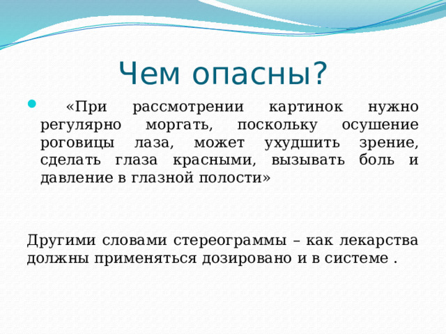 Чем опасны?  «При рассмотрении картинок нужно регулярно моргать, поскольку осушение роговицы лаза, может ухудшить зрение, сделать глаза красными, вызывать боль и давление в глазной полости» Другими словами стереограммы – как лекарства должны применяться дозировано и в системе . Стереограммы рекомендованы людям, много работающим за компьютером. Они помогают сохранить остроту зрения. Укрепляют глазные мышцы. То есть, рассматривая эти картинки, вы тренируете мышцы глаз, укрепляя свое зрение.   