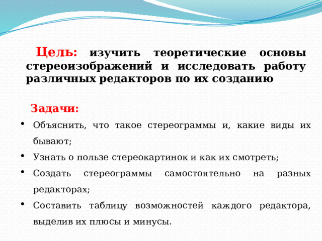 Цель:  изучить теоретические основы стереоизображений и исследовать работу различных редакторов по их созданию Задачи: Объяснить, что такое стереограммы и, какие виды их бывают; Узнать о пользе стереокартинок и как их смотреть; Создать стереограммы самостоятельно на разных редакторах; Составить таблицу возможностей каждого редактора, выделив их плюсы и минусы. 