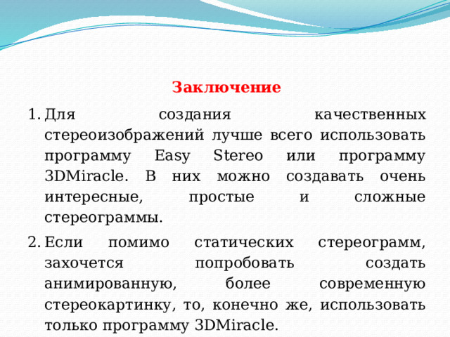 Заключение Для создания качественных стереоизображений лучше всего использовать программу Easy Stereo или программу 3DMiracle. В них можно создавать очень интересные, простые и сложные стереограммы. Если помимо статических стереограмм, захочется попробовать создать анимированную, более современную стереокартинку, то, конечно же, использовать только программу 3DMiracle.  