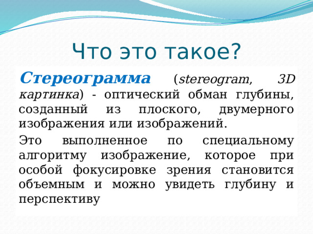 Что это такое? Стереограмма  ( stereogram , 3D картинка ) - оптический обман глубины, созданный из плоского, двумерного изображения или изображений. Это выполненное по специальному алгоритму изображение, которое при особой фокусировке зрения становится объемным и можно увидеть глубину и перспективу  