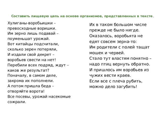   Составить пищевую цепь на основе организмов, представленных в тексте .   Хулиганы-воробьишки – превосходные воришки.  Им зерно лишь подавай – поуменьшат урожай.  Вот китайцы подсчитали, сколько зерен потеряли,  И издали свой декрет – воробьев свести на нет!  Перебили всех подряд, ждут – каков же результат?  Поначалу, в самом деле, закрома их пополнели. А потом пришла беда – отворяйте ворота!  Все посевы, урожай насекомые сожрали.   Их в таком большом числе прежде не было нигде.  Оказалось, воробьята не едят совсем зерна-то:  Им родители с полей тащат мошек и червей.  Стало тут властям понятно – надо птиц вернуть обратно.  И пришлось им воробьев из чужих вести краев.  Если все с плеча рубить, можно дело загубить! 