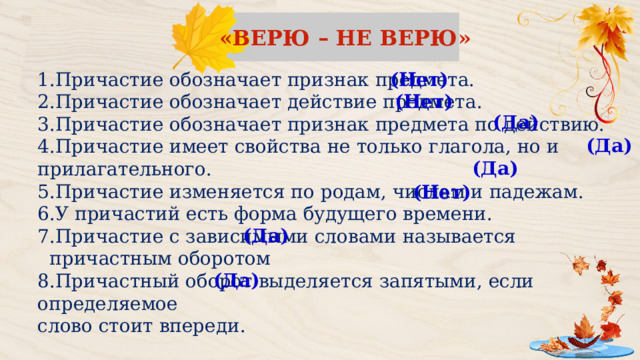 «ВЕРЮ – НЕ ВЕРЮ» (Нет) Причастие обозначает признак предмета. Причастие обозначает действие предмета. Причастие обозначает признак предмета по действию. Причастие имеет свойства не только глагола, но и прилагательного. Причастие изменяется по родам, числам и падежам. У причастий есть форма будущего времени. Причастие с зависимыми словами называется  причастным оборотом 8.Причастный оборот выделяется запятыми, если определяемое слово стоит впереди. (Нет) (Да) (Да) (Да) (Нет) (Да) (Да) 