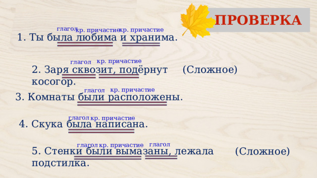 ПРОВЕРКА глагол кр. причастие кр. причастие 1. Ты была любима и хранима. кр. причастие глагол (Сложное) 2. Заря сквозит, подёрнут косогор. кр. причастие глагол 3. Комнаты были расположены. глагол кр. причастие 4. Скука была написана. глагол кр. причастие глагол (Сложное) 5. Стенки были вымазаны, лежала подстилка. 