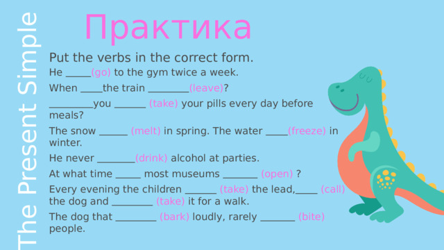 The Present Simple Практика Put the verbs in the correct form. He  (go) to the gym twice a week. When  the train  (leave) ?  you   (take) your pills every day before meals? The snow   (melt) in spring. The water  (freeze) in winter. He never  (drink) alcohol at parties. At what time  most museums   (open) ? Every evening the children   (take) the lead,   (call) the dog and   (take) it for a walk. The dog that   (bark) loudly, rarely   (bite) people. 