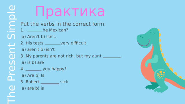 The Present Simple Практика Put the verbs in the correct form.   he Mexican?  a) Aren't b) Isn't. His tests  very difficult.  a) aren't b) isn't My parents are not rich, but my aunt  .  a) is b) are   you happy?  a) Are b) Is 5. Robert  sick.  a) are b) is 