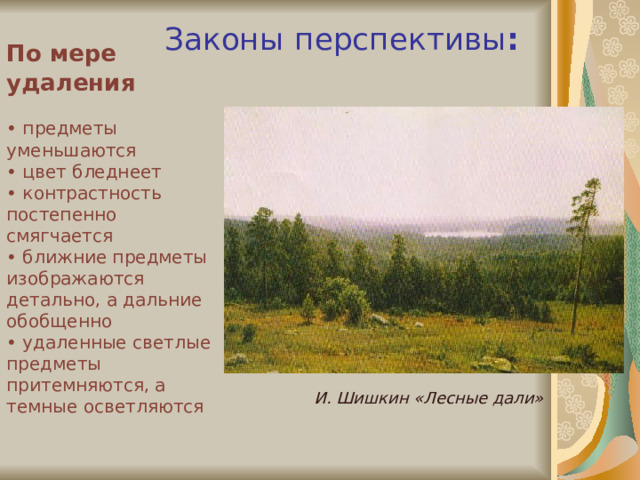 Законы  перспективы :   По мере удаления    • п редметы уменьшаются  • цвет бледнеет  • контрастность постепенно смягчается  • ближние предметы изображаются детально, а дальние обобщенно  • удаленные светлые предметы притемняются, а темные осветляются И. Шишкин «Лесные дали» 