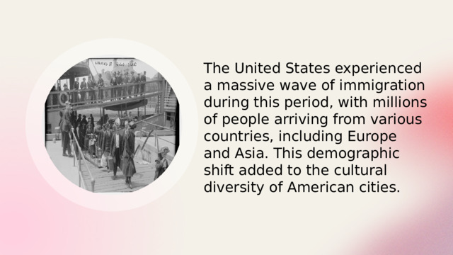 The United States experienced a massive wave of immigration during this period, with millions of people arriving from various countries, including Europe and Asia. This demographic shift added to the cultural diversity of American cities. 