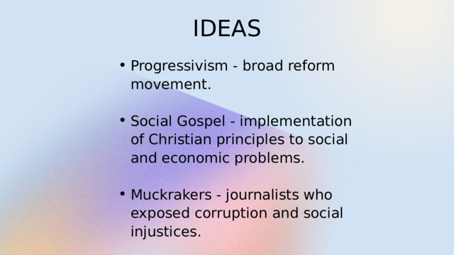 IDEAS Progressivism - broad reform movement. Progressivism - broad reform movement. Social Gospel - implementation of Christian principles to social and economic problems. Social Gospel - implementation of Christian principles to social and economic problems. Muckrakers - journalists who exposed corruption and social injustices. Muckrakers - journalists who exposed corruption and social injustices. 