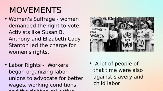 MOVEMENTS Women's Suffrage - women demanded the right to vote. Activists like Susan B. Anthony and Elizabeth Cady Stanton led the charge for women's rights. Women's Suffrage - women demanded the right to vote. Activists like Susan B. Anthony and Elizabeth Cady Stanton led the charge for women's rights. Labor Rights - Workers began organizing labor unions to advocate for better wages, working conditions, and the right to collective bargaining. Labor Rights - Workers began organizing labor unions to advocate for better wages, working conditions, and the right to collective bargaining.  A lot of people of that time were also against slavery and child labor  A lot of people of that time were also against slavery and child labor 