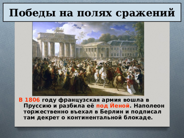 Победы на полях сражений В 1806 году французская армия вошла в Пруссию и разбила её под Йеной . Наполеон торжественно въехал в Берлин и подписал там декрет о континентальной блокаде. 