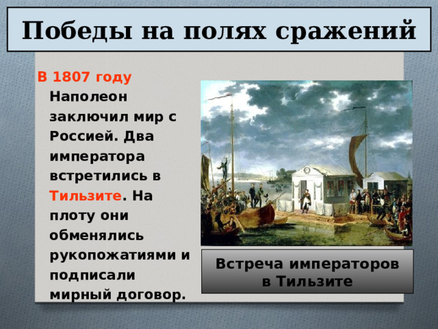 Победы на полях сражений В 1807 году Наполеон заключил мир с Россией. Два императора встретились в Тильзите . На плоту они обменялись рукопожатиями и подписали мирный договор. Встреча императоров в Тильзите 