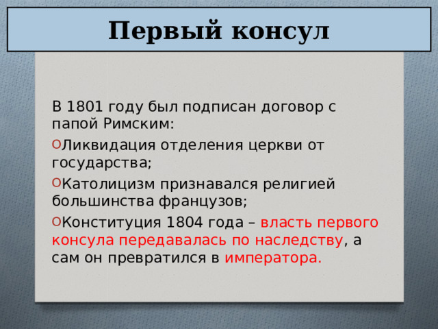 Первый консул В 1801 году был подписан договор с папой Римским: Ликвидация отделения церкви от государства; Католицизм признавался религией большинства французов; Конституция 1804 года – власть первого консула передавалась по наследству , а сам он превратился в императора.  