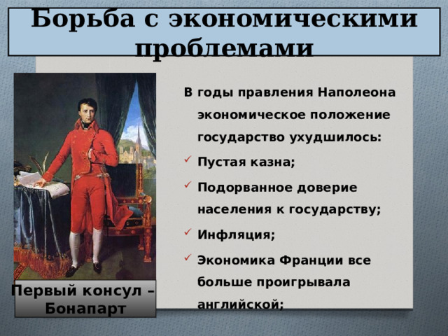 Борьба с экономическими проблемами В годы правления Наполеона экономическое положение государство ухудшилось: Пустая казна; Подорванное доверие населения к государству; Инфляция; Экономика Франции все больше проигрывала английской;  Первый консул – Бонапарт 