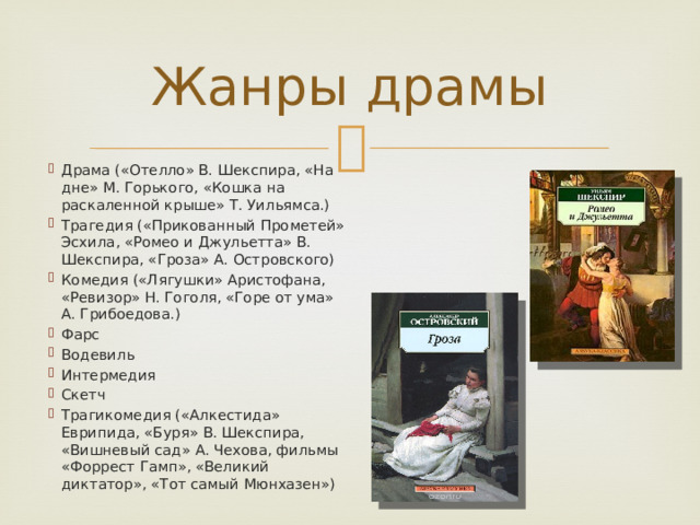 Жанры драмы Драма («Отелло» В. Шекспира, «На дне» М. Горького, «Кошка на раскаленной крыше» Т. Уильямса.) Трагедия («Прикованный Прометей» Эсхила, «Ромео и Джульетта» В. Шекспира, «Гроза» А. Островского) Комедия («Лягушки» Аристофана, «Ревизор» Н. Гоголя, «Горе от ума» А. Грибоедова.) Фарс Водевиль Интермедия Скетч Трагикомедия («Алкестида» Еврипида, «Буря» В. Шекспира, «Вишневый сад» А. Чехова, фильмы «Форрест Гамп», «Великий диктатор», «Тот самый Мюнхазен») 