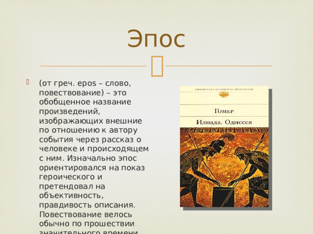Эпос (от греч. epos – слово, повествование) – это обобщенное название произведений, изображающих внешние по отношению к автору события через рассказ о человеке и происходящем с ним. Изначально эпос ориентировался на показ героического и претендовал на объективность, правдивость описания. Повествование велось обычно по прошествии значительного времени после событий. 