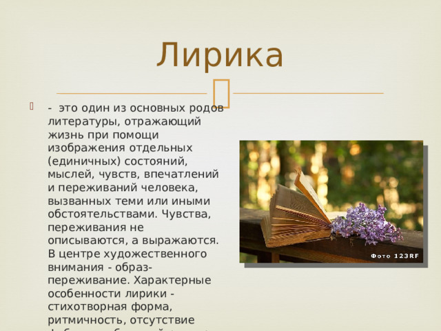 Лирика - это один из основных родов литературы, отражающий жизнь при помощи изображения отдельных (единичных) состояний, мыслей, чувств, впечатлений и переживаний человека, вызванных теми или иными обстоятельствами. Чувства, переживания не описываются, а выражаются. В центре художественного внимания - образ-переживание. Характерные особенности лирики - стихотворная форма, ритмичность, отсутствие фабулы, небольшой размер, ясное отражение переживаний лирического героя. Самый субъективный род литературы. 