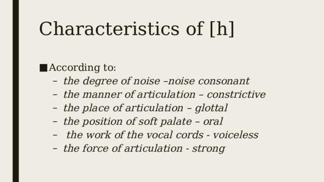 Characteristics of [h] According to: the degree of noise –noise consonant the manner of articulation – constrictive the place of articulation – glottal the position of soft palate – oral    the work of the vocal cords - voiceless the force of articulation - strong the degree of noise –noise consonant the manner of articulation – constrictive the place of articulation – glottal the position of soft palate – oral    the work of the vocal cords - voiceless the force of articulation - strong 