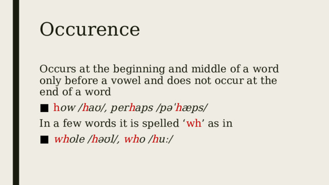 Occurence Occurs at the beginning and middle of a word only before a vowel and does not occur at the end of a word  h ow / h aʊ/, per h aps /pəˈ h æps/ In a few words it is spelled ‘ wh ’ as in  wh ole / h əʊl/, wh o / h uː/  