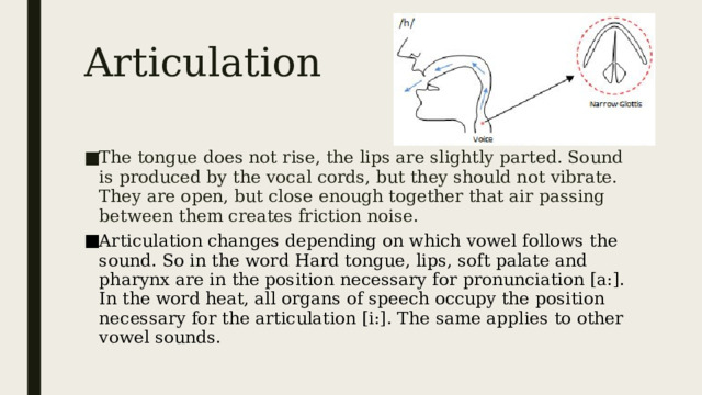 Articulation The tongue does not rise, the lips are slightly parted. Sound is produced by the vocal cords, but they should not vibrate. They are open, but close enough together that air passing between them creates friction noise. Articulation changes depending on which vowel follows the sound. So in the word Hard tongue, lips, soft palate and pharynx are in the position necessary for pronunciation [a:]. In the word heat, all organs of speech occupy the position necessary for the articulation [i:]. The same applies to other vowel sounds.  