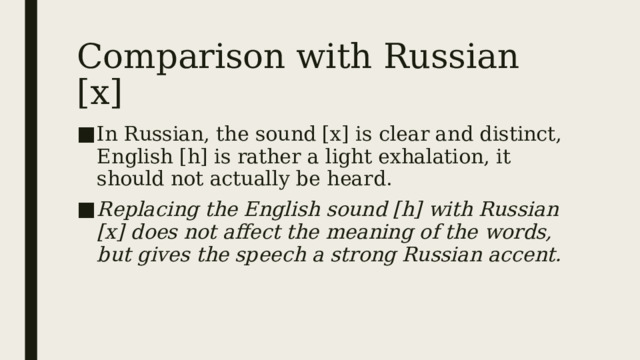 Comparison with Russian [х] In Russian, the sound [x] is clear and distinct, English [h] is rather a light exhalation, it should not actually be heard. Replacing the English sound [h] with Russian [x] does not affect the meaning of the words, but gives the speech a strong Russian accent. 